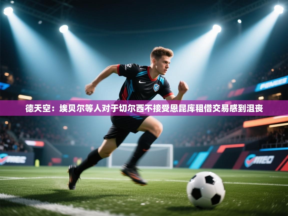 蓝鲸体育直播-德天空：埃贝尔等人对于切尔西不接受恩昆库租借交易感到沮丧  第3张