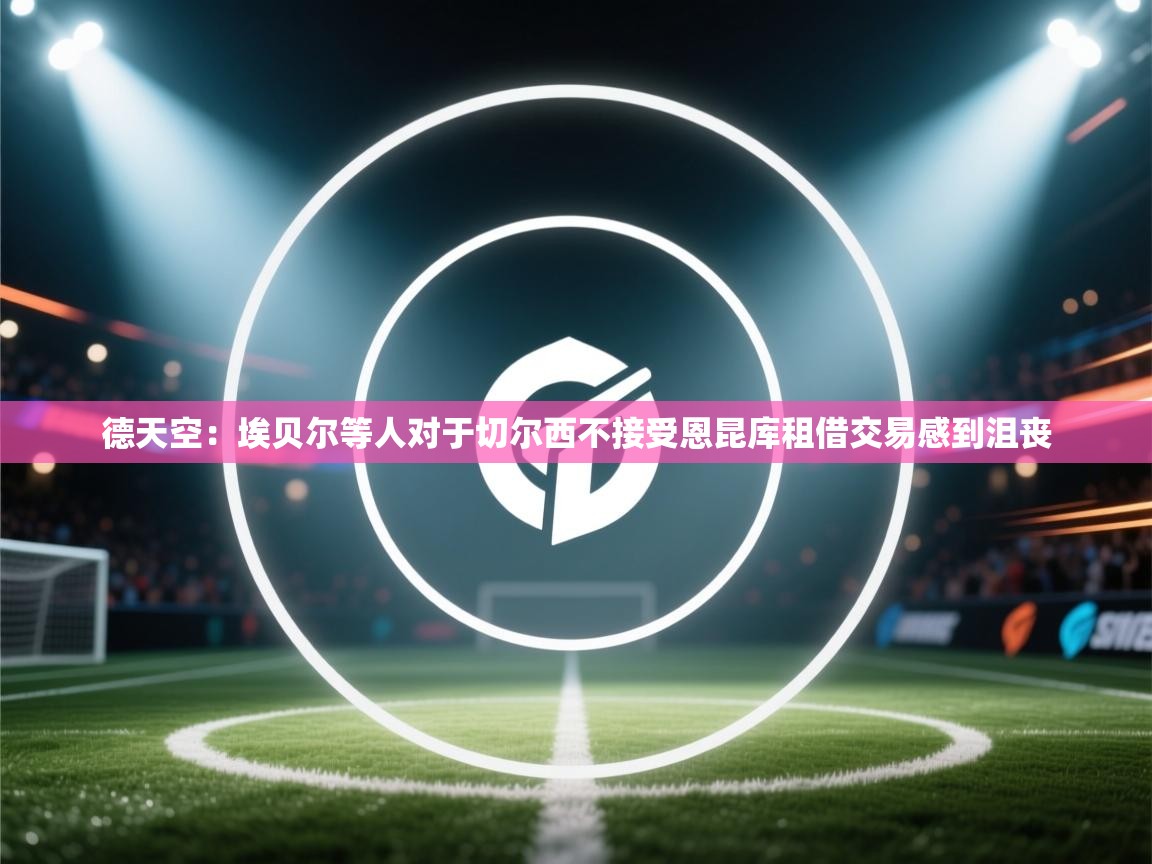 蓝鲸体育直播-德天空：埃贝尔等人对于切尔西不接受恩昆库租借交易感到沮丧  第4张