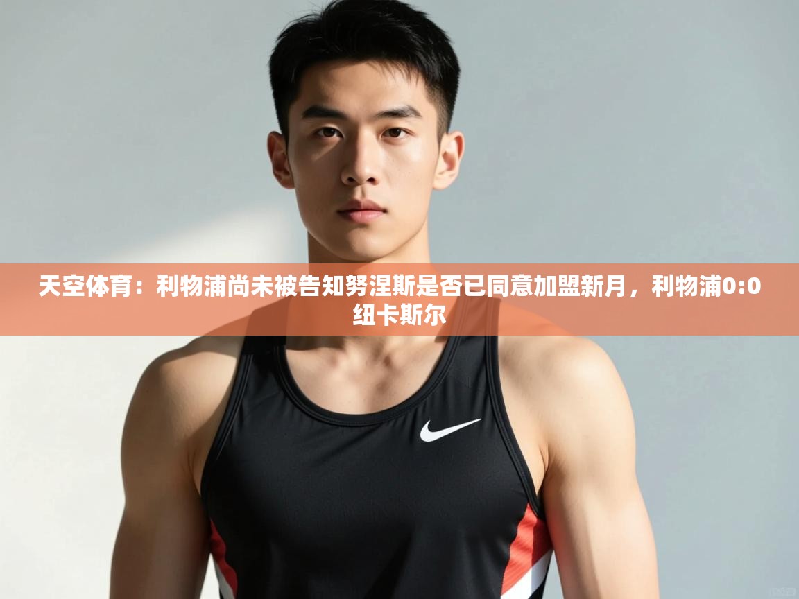 鲸鱼体育app-天空体育：利物浦尚未被告知努涅斯是否已同意加盟新月，利物浦0:0纽卡斯尔  第3张